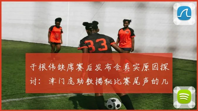 于根伟缺席赛后发布会真实原因探讨：津门虎助教揭秘比赛尾声的几件怪事与2026赛季中超争议判罚实例分析