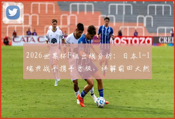 2026世界杯F组出线分析：日本1-1瑞典战平携手晋级，详解前田大然、埃兰加关键破门与球队晋级历程