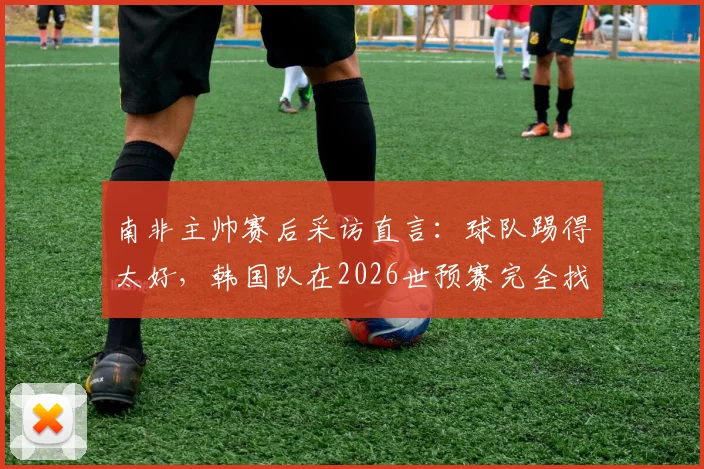 南非主帅赛后采访直言:球队踢得太好,韩国队在2026世预赛完全找不到进攻空间,战术针对性是关键