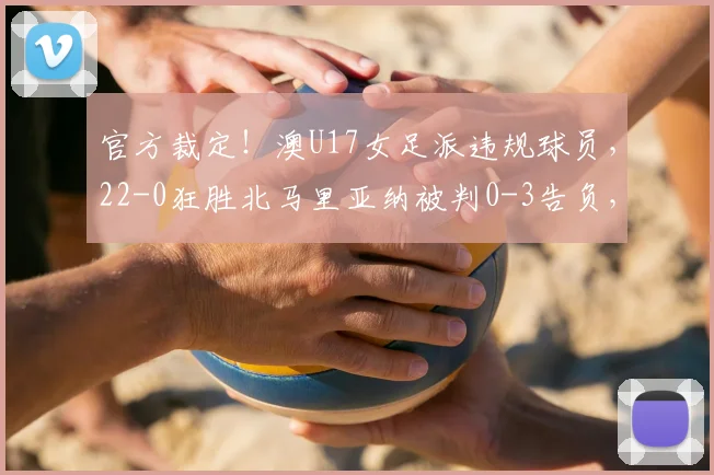 官方裁定！澳U17女足派违规球员，22-0狂胜北马里亚纳被判0-3告负，资格赛规则需警惕