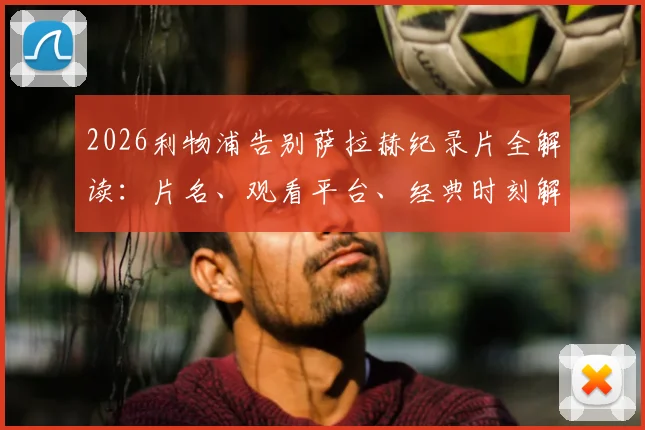2026利物浦告别萨拉赫纪录片全解读：片名、观看平台、经典时刻解析与法老王传奇生涯回顾